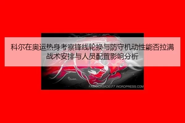 科尔在奥运热身考察锋线轮换与防守机动性能否拉满战术安排与人员配置影响分析